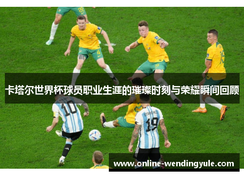 卡塔尔世界杯球员职业生涯的璀璨时刻与荣耀瞬间回顾