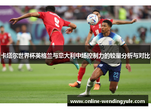 卡塔尔世界杯英格兰与意大利中场控制力的较量分析与对比