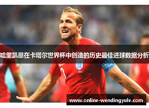 哈里凯恩在卡塔尔世界杯中创造的历史最佳进球数据分析