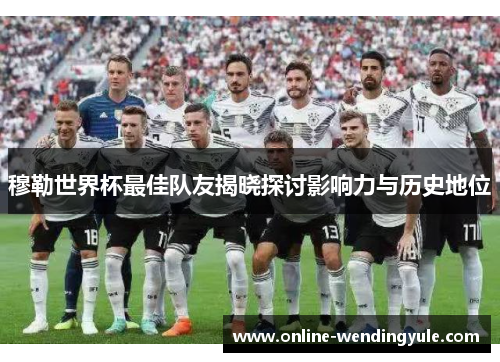 穆勒世界杯最佳队友揭晓探讨影响力与历史地位