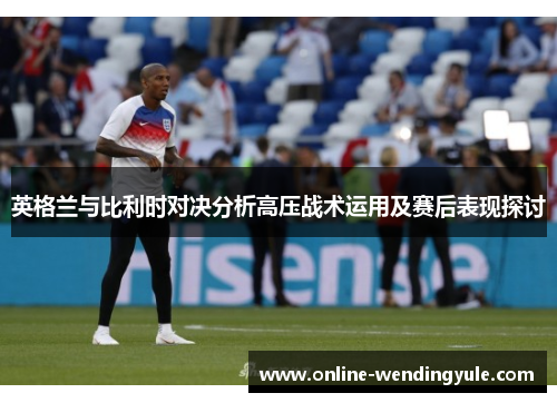 英格兰与比利时对决分析高压战术运用及赛后表现探讨