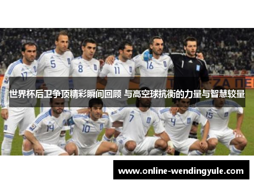 世界杯后卫争顶精彩瞬间回顾 与高空球抗衡的力量与智慧较量