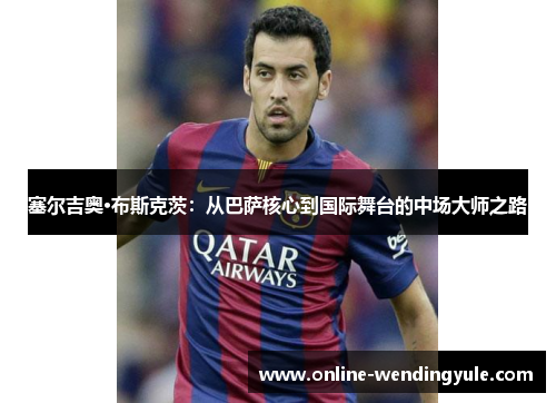 塞尔吉奥·布斯克茨：从巴萨核心到国际舞台的中场大师之路