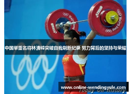 中国举重名将林清峰突破自我刷新纪录 努力背后的坚持与荣耀