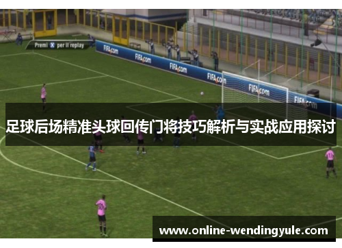 足球后场精准头球回传门将技巧解析与实战应用探讨
