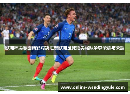 欧洲杯决赛圈精彩对决汇聚欧洲足球顶尖强队争夺荣耀与荣耀 欧洲杯决赛圈精彩对决汇聚欧洲足球顶尖强队争夺荣耀与荣耀