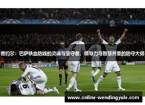 普约尔：巴萨铁血防线的灵魂与坚守者，领导力与智慧并重的防守大师