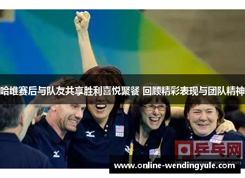 哈维赛后与队友共享胜利喜悦聚餐 回顾精彩表现与团队精神