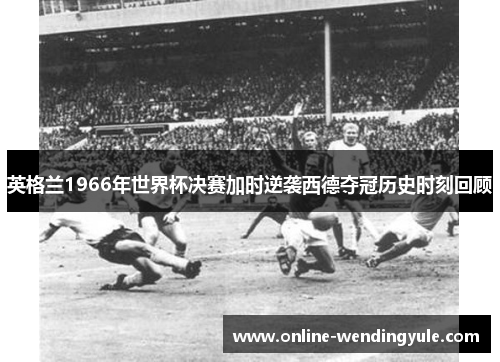 英格兰1966年世界杯决赛加时逆袭西德夺冠历史时刻回顾 英格兰1966年世界杯决赛加时逆袭西德夺冠历史时刻回顾