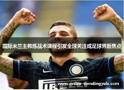 国际米兰主教练战术课程引发全球关注成足球界新焦点 国际米兰主教练战术课程引发全球关注成足球界新焦点