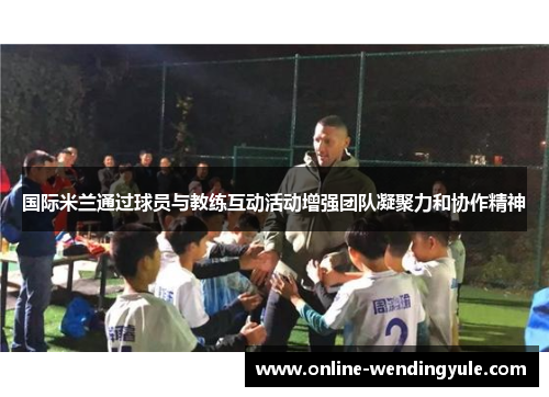 国际米兰通过球员与教练互动活动增强团队凝聚力和协作精神