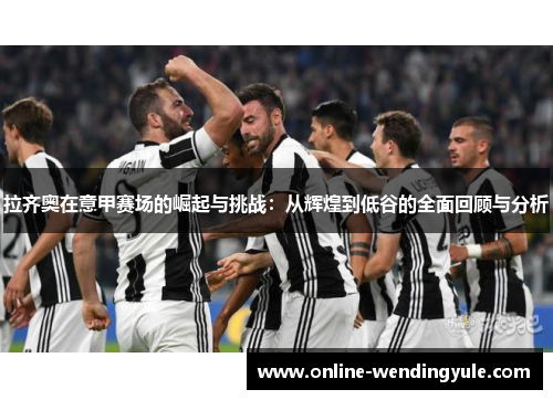 拉齐奥在意甲赛场的崛起与挑战:从辉煌到低谷的全面回顾与分析 拉齐奥在意甲赛场的崛起与挑战:从辉煌到低谷的全面回顾与分析