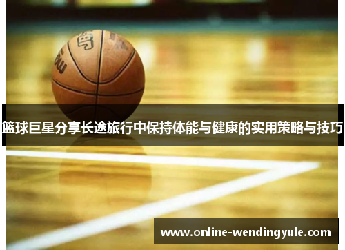 篮球巨星分享长途旅行中保持体能与健康的实用策略与技巧
