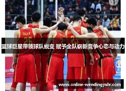 篮球巨星带领球队蜕变 赋予全队崭新竞争心态与动力
