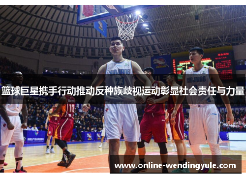 篮球巨星携手行动推动反种族歧视运动彰显社会责任与力量 篮球巨星携手行动推动反种族歧视运动彰显社会责任与力量