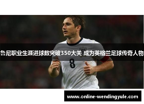鲁尼职业生涯进球数突破350大关 成为英格兰足球传奇人物