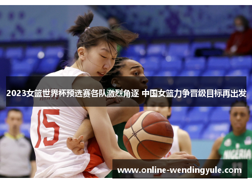 2023女篮世界杯预选赛各队激烈角逐 中国女篮力争晋级目标再出发 2023女篮世界杯预选赛各队激烈角逐 中国女篮力争晋级目标再出发