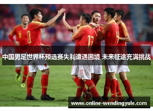 中国男足世界杯预选赛失利遭遇困境 未来征途充满挑战 中国男足世界杯预选赛失利遭遇困境 未来征途充满挑战