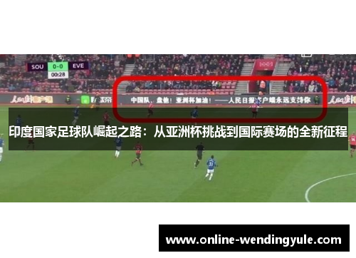 印度国家足球队崛起之路:从亚洲杯挑战到国际赛场的全新征程 印度国家足球队崛起之路:从亚洲杯挑战到国际赛场的全新征程