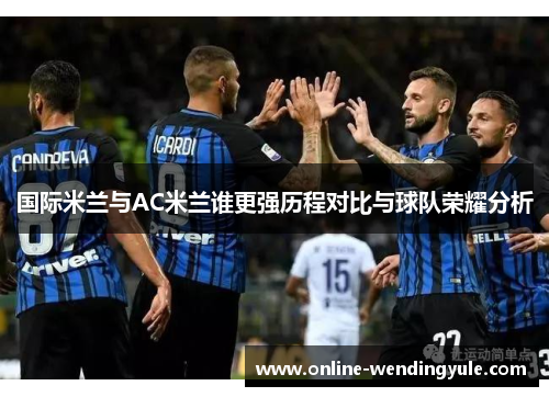 国际米兰与AC米兰谁更强历程对比与球队荣耀分析
