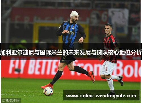 加利亚尔迪尼与国际米兰的未来发展与球队核心地位分析