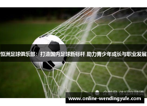 恒洲足球俱乐部：打造国内足球新标杆 助力青少年成长与职业发展