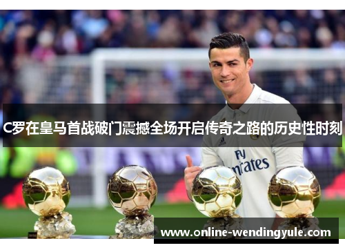 C罗在皇马首战破门震撼全场开启传奇之路的历史性时刻