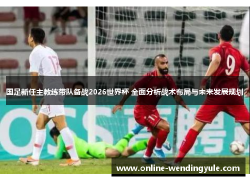 国足新任主教练带队备战2026世界杯 全面分析战术布局与未来发展规划 国足新任主教练带队备战2026世界杯 全面分析战术布局与未来发展规划