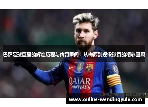 巴萨足球巨星的辉煌历程与传奇瞬间:从梅西到现役球员的精彩回顾 巴萨足球巨星的辉煌历程与传奇瞬间:从梅西到现役球员的精彩回顾