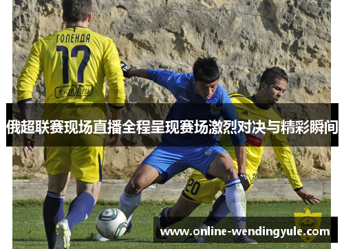 俄超联赛现场直播全程呈现赛场激烈对决与精彩瞬间