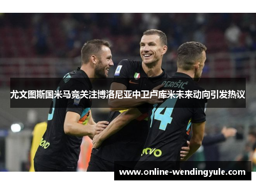尤文图斯国米马竞关注博洛尼亚中卫卢库米未来动向引发热议