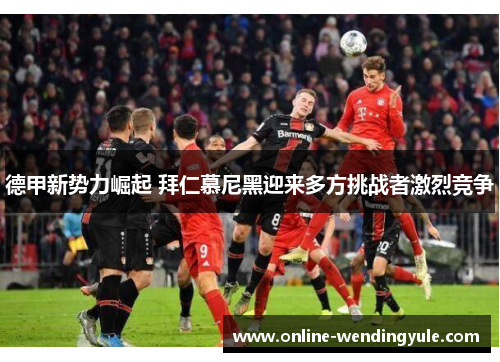 德甲新势力崛起 拜仁慕尼黑迎来多方挑战者激烈竞争 德甲新势力崛起 拜仁慕尼黑迎来多方挑战者激烈竞争