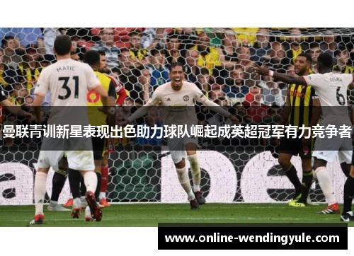 曼联青训新星表现出色助力球队崛起成英超冠军有力竞争者 曼联青训新星表现出色助力球队崛起成英超冠军有力竞争者