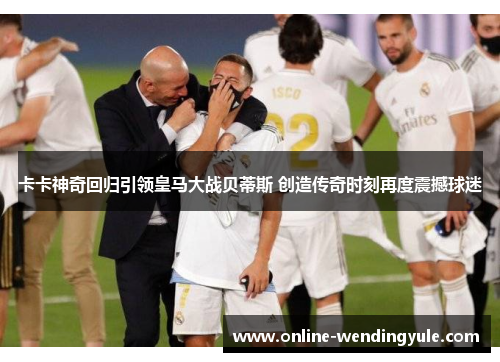 卡卡神奇回归引领皇马大战贝蒂斯 创造传奇时刻再度震撼球迷