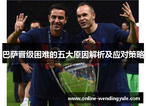 巴萨晋级困难的五大原因解析及应对策略 巴萨晋级困难的五大原因解析及应对策略
