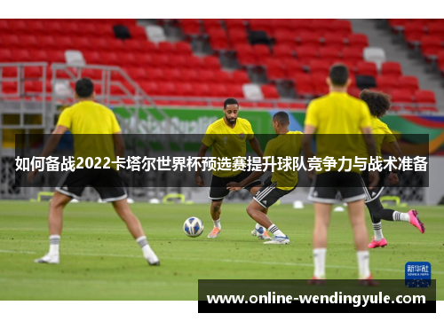 如何备战2022卡塔尔世界杯预选赛提升球队竞争力与战术准备 如何备战2022卡塔尔世界杯预选赛提升球队竞争力与战术准备