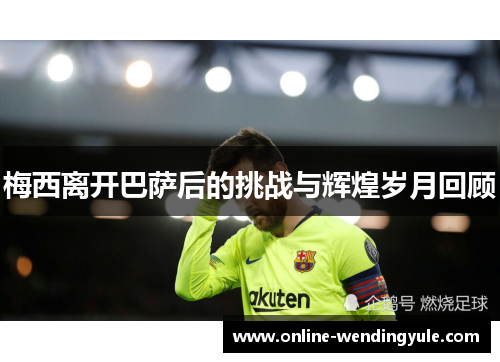 梅西离开巴萨后的挑战与辉煌岁月回顾 梅西离开巴萨后的挑战与辉煌岁月回顾