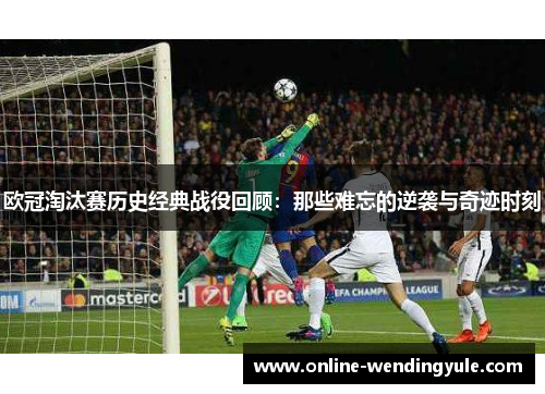 欧冠淘汰赛历史经典战役回顾：那些难忘的逆袭与奇迹时刻