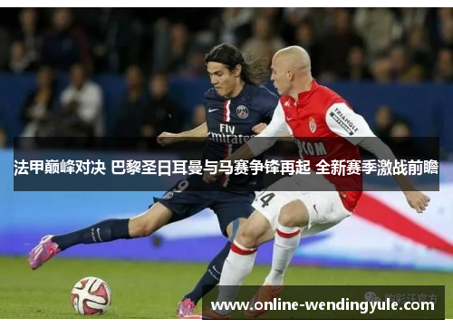 法甲巅峰对决 巴黎圣日耳曼与马赛争锋再起 全新赛季激战前瞻 法甲巅峰对决 巴黎圣日耳曼与马赛争锋再起 全新赛季激战前瞻