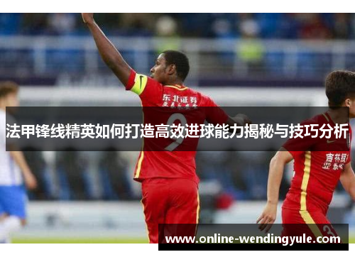法甲锋线精英如何打造高效进球能力揭秘与技巧分析