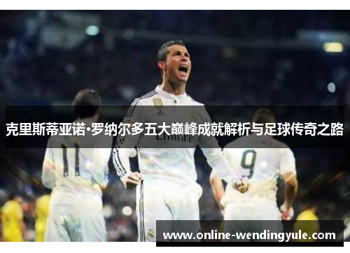 克里斯蒂亚诺·罗纳尔多五大巅峰成就解析与足球传奇之路