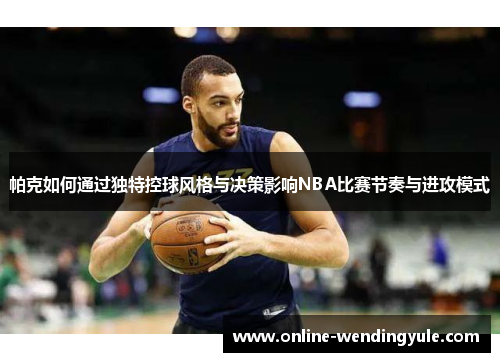 帕克如何通过独特控球风格与决策影响NBA比赛节奏与进攻模式