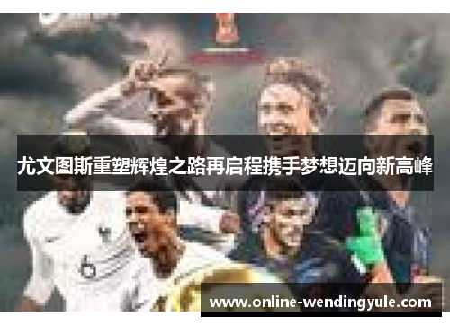 尤文图斯重塑辉煌之路再启程携手梦想迈向新高峰 尤文图斯重塑辉煌之路再启程携手梦想迈向新高峰