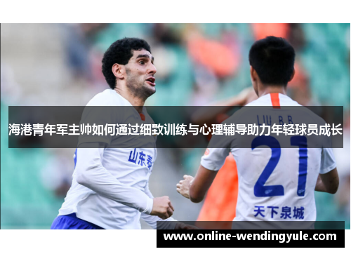 海港青年军主帅如何通过细致训练与心理辅导助力年轻球员成长