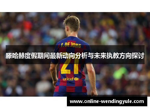 滕哈赫度假期间最新动向分析与未来执教方向探讨