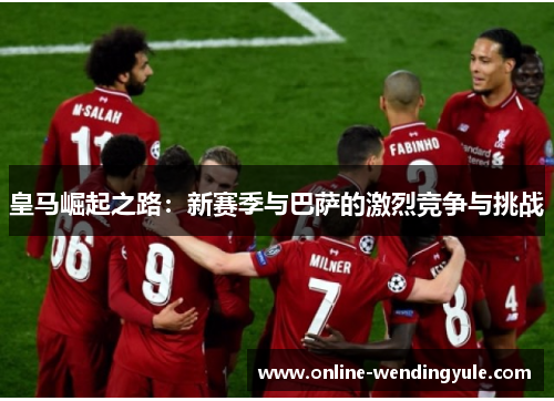 皇马崛起之路：新赛季与巴萨的激烈竞争与挑战
