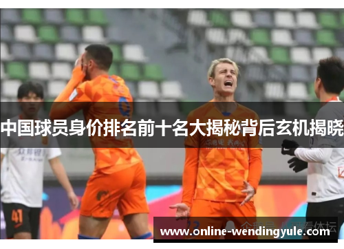 中国球员身价排名前十名大揭秘背后玄机揭晓 中国球员身价排名前十名大揭秘背后玄机揭晓