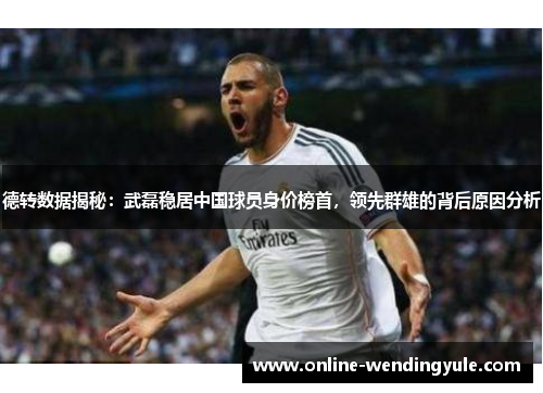 德转数据揭秘：武磊稳居中国球员身价榜首，领先群雄的背后原因分析