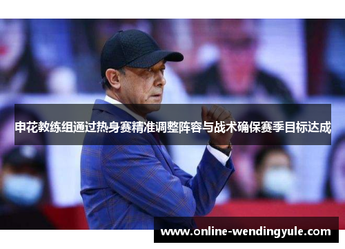 申花教练组通过热身赛精准调整阵容与战术确保赛季目标达成