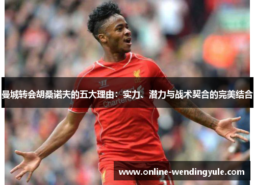 曼城转会胡桑诺夫的五大理由：实力、潜力与战术契合的完美结合